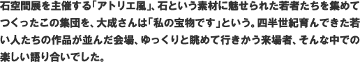 石空間展を主催する「アトリエ風」、石という素材に魅せられた若者たちを集めてつくったこの集団を、大成さんは「私の宝物です」という。四半世紀育んできた若い人たちの作品が並んだ会場、ゆっくりと眺めて行きかう来場者、そんな中での楽しい語り合いでした。