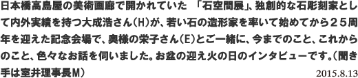 日本橋高島屋の美術画廊で開かれていた 「石空間展」、独創的な石彫刻家として内外実績を持つ大成浩さん(H)が、若い石の造形家を率いて始めてから25周年を迎えた記念会場で、奥様の栄子さん(E)とご一緒に、今までのこと、これからのこと、色々なお話を伺いました。お盆の迎え火の日のインタビューです。(聞き手は室井理事長M) 2015.8.13