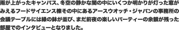 雨が上がったキャンパス、冬空の静かな闇の中にいくつか明かりが灯った窓がみえるフードサイエンス棟その中にあるアースウオッチ・ジャパンの事務所の会議テーブルには緑の鉢が並び、まだ前夜の楽しいパーティーの余韻が残った部屋でのインタビューとなりました。