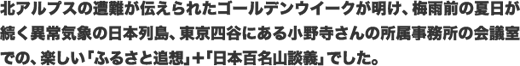 北アルプスの遭難が伝えられたゴールデンウイークが明け、梅雨前の夏日が続く異常気象の日本列島、東京四谷にある小野寺さんの所属事務所の会議室での、楽しい「ふるさと追想」＋「日本百名山談義」でした。