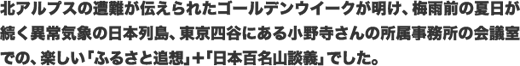 北アルプスの遭難が伝えられたゴールデンウイークが明け、梅雨前の夏日が続く異常気象の日本列島、東京四谷にある小野寺さんの所属事務所の会議室での、楽しい「ふるさと追想」+「日本百名山談義」でした。