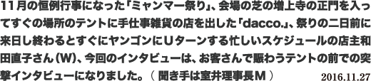 11月の恒例行事になった「ミャンマー祭り」、会場の芝の増上寺の正門を入ってすぐの場所のテントに手仕事雑貨の店を出した「dacco.」、祭りの二日前に来日し終わるとすぐにヤンゴンにUターンする忙しいスケジュールの店主和田直子さん(W)、今回のインタビューは、お客さんで賑わうテントの前での突撃インタビューになりました。 ( 聞き手は室井理事長M ) 2016.11.27