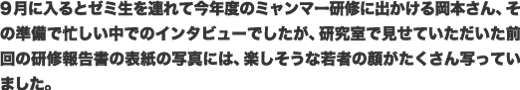 9月に入るとゼミ生を連れて今年度のミャンマー研修に出かける岡本さん、その準備で忙しい中でのインタビューでしたが、研究室で見せていただいた前回の研修報告書の表紙の写真には、楽しそうな若者の顔がたくさん写っていました。