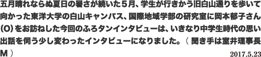 五月晴れならぬ夏日の暑さが続いた5月、学生が行きかう旧白山通りを歩いて向かった東洋大学の白山キャンパス、国際地域学部の研究室に岡本郁子さん（O）をお訪ねした今回のふろタンインタビューは、いきなり中学生時代の思い出話を伺う少し変わったインタビューになりました。 （ 聞き手は室井理事長M ） 2017.5.23