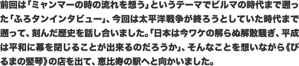 前回は「ミャンマーの時の流れを想う」というテーマでビルマの時代まで遡った「ふろタンインタビュー」、今回は太平洋戦争が終ろうとしていた時代まで遡って、刻んだ歴史を話し合いました。「日本は今ワケの解らぬ解散騒ぎ、平成は平和に幕を閉じることが出来るのだろうか」、そんなことを想いながら《びるまの竪琴》の店を出て、恵比寿の駅へと向かいました。