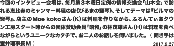 今回のインタビュー会場は、毎月第3木曜日定例の情報交換会「山木会」で訪れる恵比寿のミャンマー料理の店《びるまの竪琴》、そしてテーマは『ビルマの竪琴』、店主のMoe kokoさん(K)は料理を作りながら、ふろんてぃあタウン工房スタート時からの団体賛助会員「昭和」の林茂雄さん(H)は料理を食べながらというユニークなカタチで、お二人のお話しを伺いました。 ( 聞き手は室井理事長M ) 2017.9.27