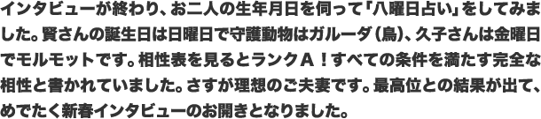 インタビューが終わり、お二人の生年月日を伺って「八曜日占い」をしてみました。賢さんの誕生日は日曜日で守護動物はガルーダ（鳥）、久子さんは金曜日でモルモットです。相性表を見るとランクA！すべての条件を満たす完全な相性と書かれていました。さすが理想のご夫妻です。最高位との結果が出て、めでたく新春インタビューのお開きとなりました。