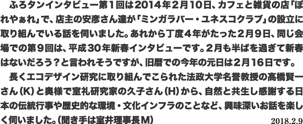 ふろタンインタビュー第1回は2014年2月10日、カフェと雑貨の店「ぽれやぁれ」で、店主の安彦さん達が「ミンガラバー・ユネスコクラブ」の設立に取り組んでいる話を伺いました。あれから丁度4年がたった2月9日、同じ会場での第9回は、平成30年新春インタビューです。2月も半ばを過ぎて新春はないだろう?と言われそうですが、旧暦での今年の元日は2月16日です。長くエコデザイン研究に取り組んでこられた法政大学名誉教授の髙橋賢一さん(K)と奥様で室礼研究家の久子さん(H)から、自然と共生し感謝する日本の伝統行事や歴史的な環境・文化インフラのことなど、興味深いお話を楽しく伺いました。(聞き手は室井理事長M)2018.2.9