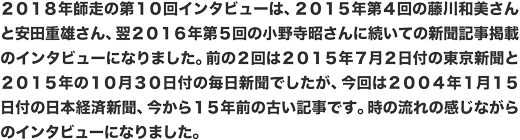2018年師走の第10回インタビューは、2015年第4回の藤川和美さんと安田重雄さん、翌2016年第5回の小野寺昭さんに続いての新聞記事掲載のインタビューになりました。前の2回は2015年7月2日付の東京新聞と2015年の10月30日付の毎日新聞でしたが、今回は2004年1月15日付の日本経済新聞、今から15年前の古い記事です。時の流れの感じながらのインタビューになりました。