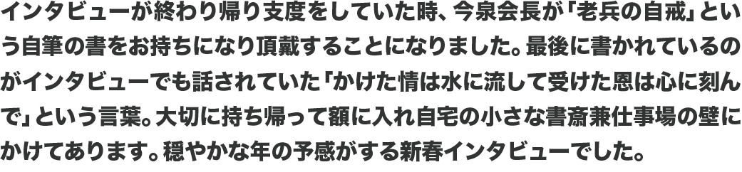 インタビューが終わり帰り支度をしていた時、今泉会長が「老兵の自戒」という自筆の書をお持ちになり頂戴することになりました。最後に書かれているのがインタビューでも話されていた「かけた情は水に流して受けた恩は心に刻んで」という言葉。大切に持ち帰って額に入れ自宅の小さな書斎兼仕事場の壁にかけてあります。穏やかな年の予感がする新春インタビューでした。