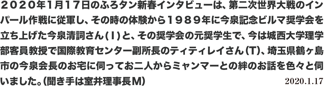 ２０２０年１月１７日のふろタン新春インタビューは、第二次世界大戦のインパール作戦に従軍し、その時の体験から１９８９年に今泉記念ビルマ奨学会を立ち上げた今泉清詞さん(Ⅰ)と、その奨学会の元奨学生で、今は城西大学理学部客員教授で国際教育センター副所長のティティレイさん（T）、埼玉県鶴ヶ島市の今泉会長のお宅に伺ってお二人からミャンマーとの絆のお話を色々と伺いました。（聞き手は室井理事長M）2020.1.17