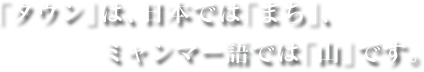 「タウン」は、日本では「まち」、ミャンマー語では「山」です。